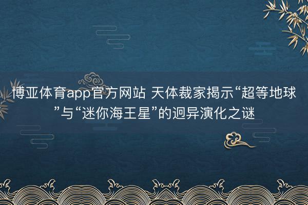 博亚体育app官方网站 天体裁家揭示“超等地球”与“迷你海王星”的迥异演化之谜