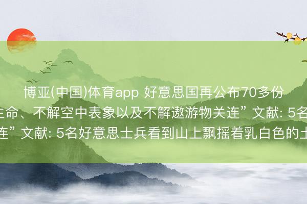 博亚(中国)体育app 好意思国再公布70多份“与外星东谈主、地外生命、不解空中表象以及不解遨游物关连” 文献: 5名好意思士兵看到山上飘摇着乳白色的土豆状物体