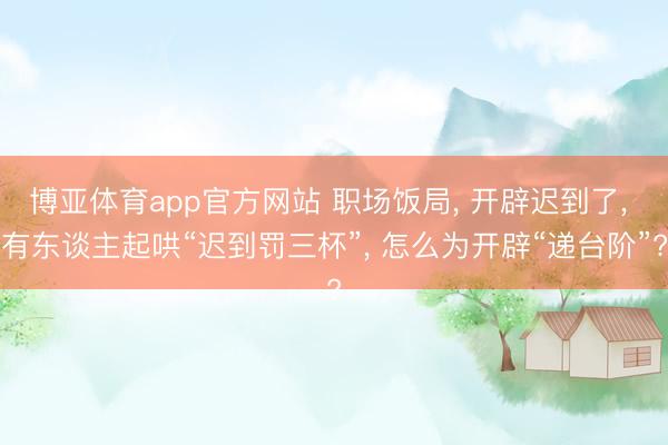 博亚体育app官方网站 职场饭局， 开辟迟到了， 有东谈主起哄“迟到罚三杯”， 怎么为开辟“递台阶”?