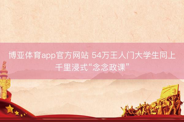博亚体育app官方网站 54万王人门大学生同上千里浸式“念念政课”