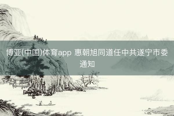 博亚(中国)体育app 惠朝旭同道任中共遂宁市委通知