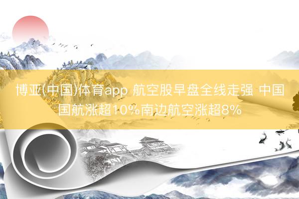 博亚(中国)体育app 航空股早盘全线走强 中国国航涨超10%南边航空涨超8%