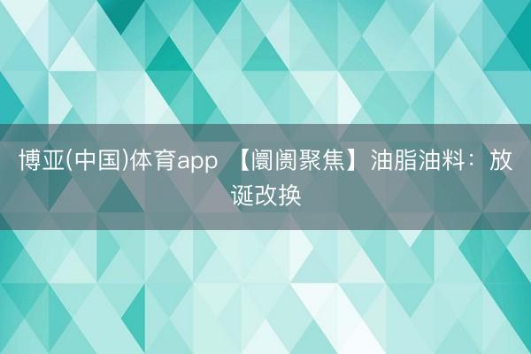 博亚(中国)体育app 【阛阓聚焦】油脂油料：放诞改换