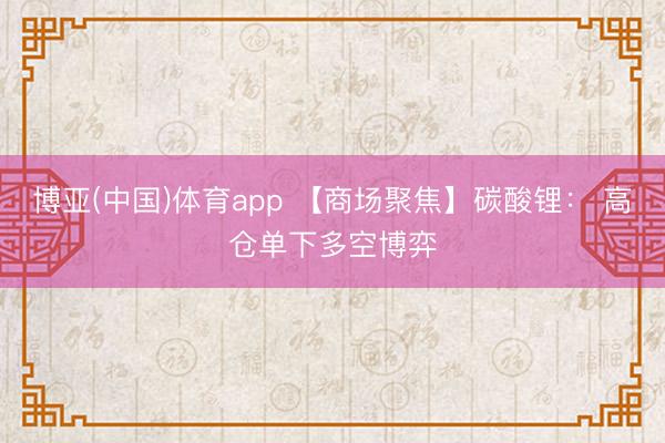 博亚(中国)体育app 【商场聚焦】碳酸锂： 高仓单下多空博弈