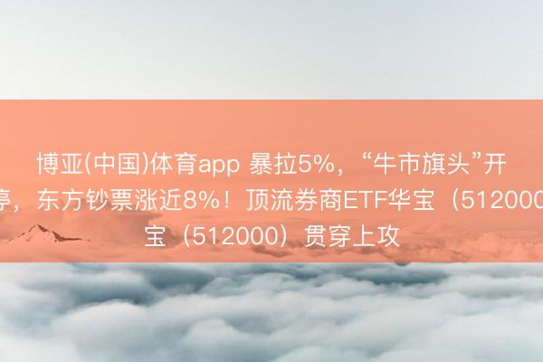 博亚(中国)体育app 暴拉5%,“牛市旗头”开动?4股涨停,东方钞票涨近8%!顶流券商ETF华宝(512000)贯穿上攻