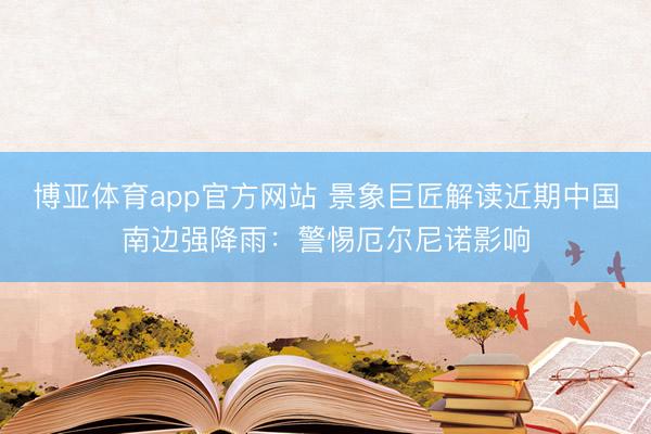 博亚体育app官方网站 景象巨匠解读近期中国南边强降雨：警惕厄尔尼诺影响