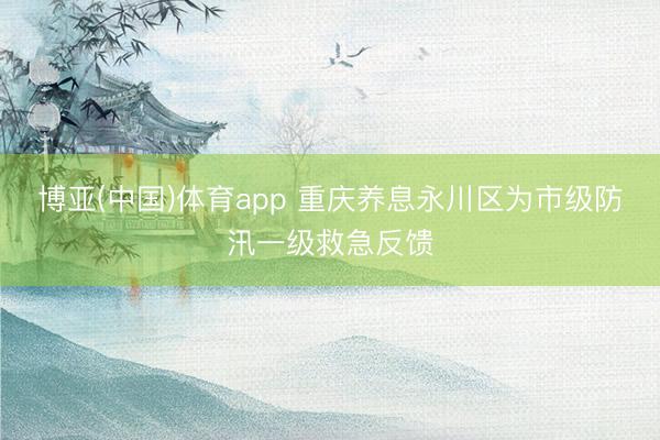 博亚(中国)体育app 重庆养息永川区为市级防汛一级救急反馈