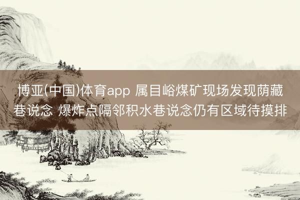 博亚(中国)体育app 属目峪煤矿现场发现荫藏巷说念 爆炸点隔邻积水巷说念仍有区域待摸排