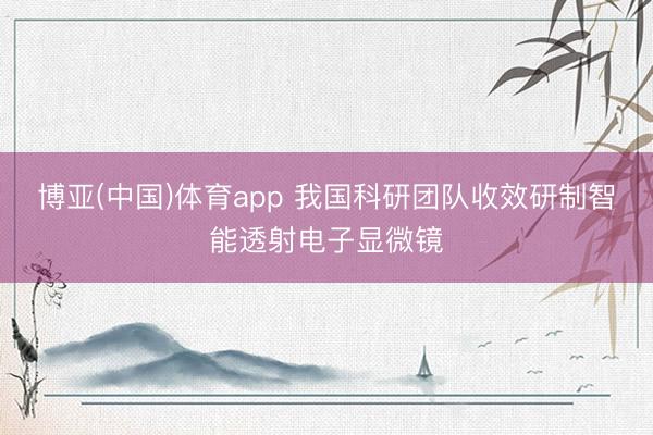 博亚(中国)体育app 我国科研团队收效研制智能透射电子显微镜