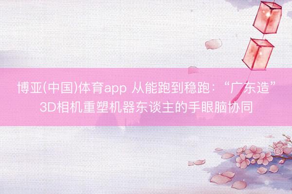 博亚(中国)体育app 从能跑到稳跑：“广东造”3D相机重塑机器东谈主的手眼脑协同