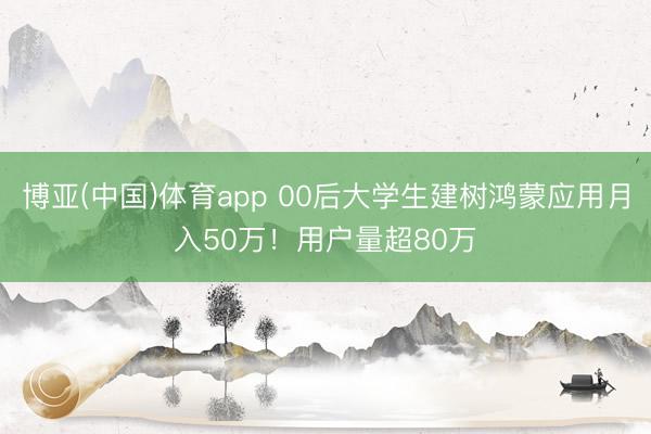 博亚(中国)体育app 00后大学生建树鸿蒙应用月入50万！用户量超80万