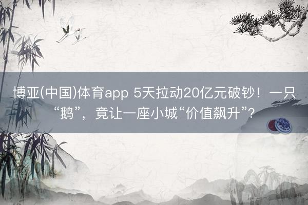 博亚(中国)体育app 5天拉动20亿元破钞！一只“鹅”，竟让一座小城“价值飙升”？