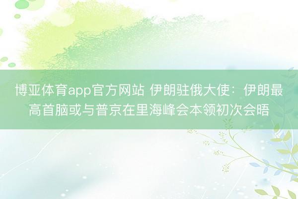 博亚体育app官方网站 伊朗驻俄大使:伊朗最高首脑或与普京在里海峰会本领初次会晤