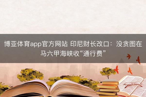 博亚体育app官方网站 印尼财长改口：没贪图在马六甲海峡收“通行费”