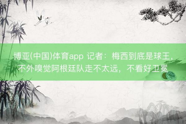 博亚(中国)体育app 记者：梅西到底是球王，不外嗅觉阿根廷队走不太远，不看好卫冕