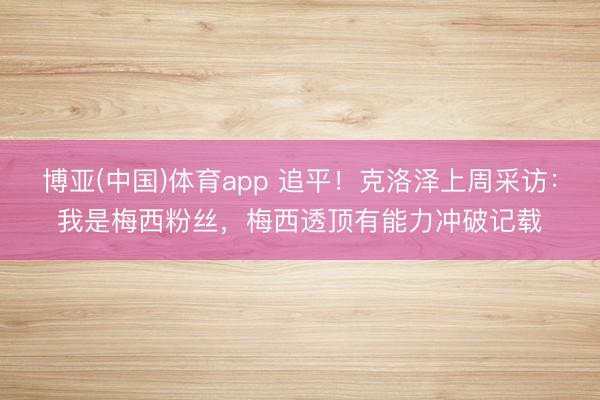 博亚(中国)体育app 追平！克洛泽上周采访：我是梅西粉丝，梅西透顶有能力冲破记载