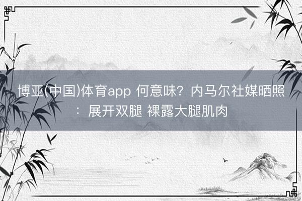 博亚(中国)体育app 何意味？内马尔社媒晒照：展开双腿 裸露大腿肌肉