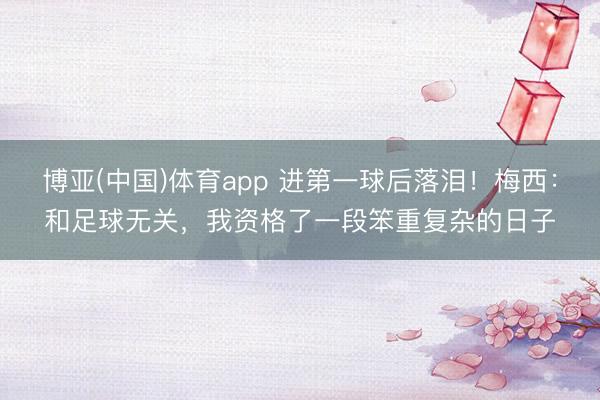 博亚(中国)体育app 进第一球后落泪！梅西：和足球无关，我资格了一段笨重复杂的日子