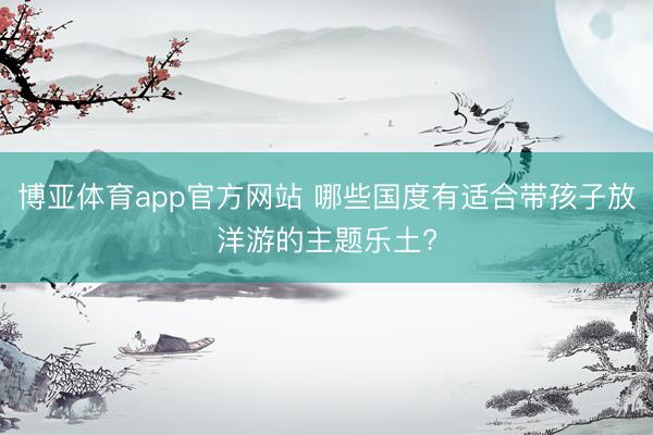 博亚体育app官方网站 哪些国度有适合带孩子放洋游的主题乐土?