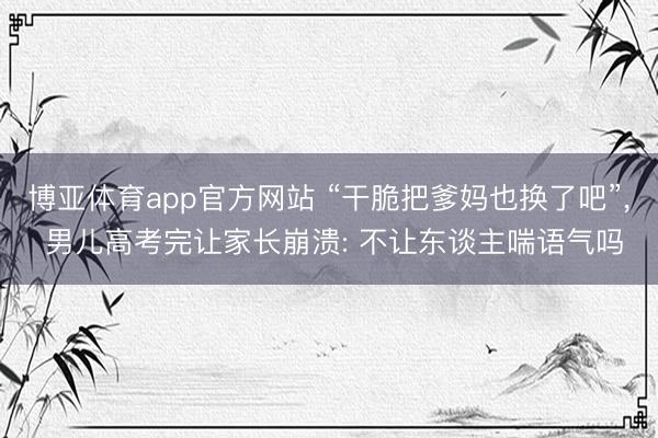 博亚体育app官方网站 “干脆把爹妈也换了吧”， 男儿高考完让家长崩溃: 不让东谈主喘语气吗