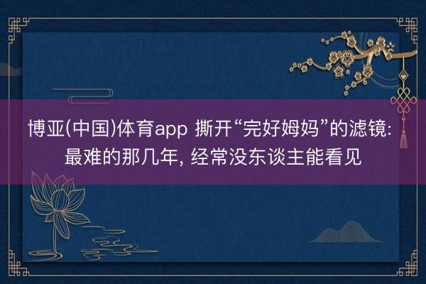 博亚(中国)体育app 撕开“完好姆妈”的滤镜: 最难的那几年， 经常没东谈主能看见