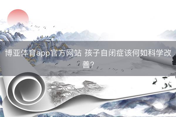 博亚体育app官方网站 孩子自闭症该何如科学改善?