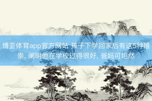 博亚体育app官方网站 孩子下学回家后有这5种推崇， 阐明他在学校过得很好， 爸妈可坦然