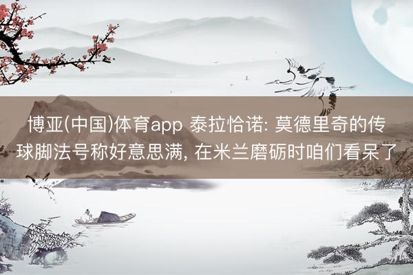 博亚(中国)体育app 泰拉恰诺: 莫德里奇的传球脚法号称好意思满， 在米兰磨砺时咱们看呆了