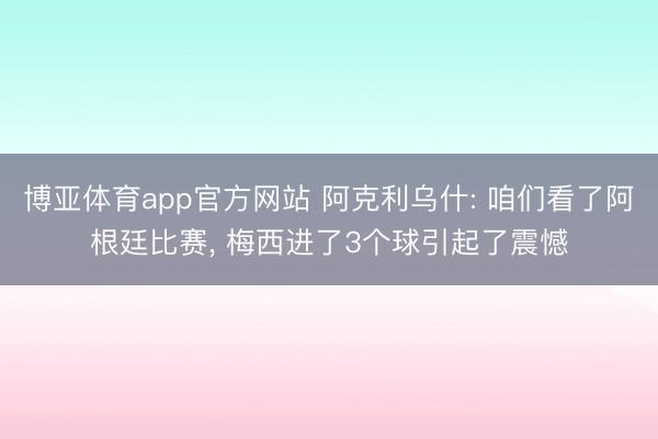 博亚体育app官方网站 阿克利乌什: 咱们看了阿根廷比赛， 梅西进了3个球引起了震憾