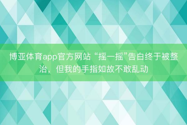博亚体育app官方网站 “摇一摇”告白终于被整治，但我的手指如故不敢乱动